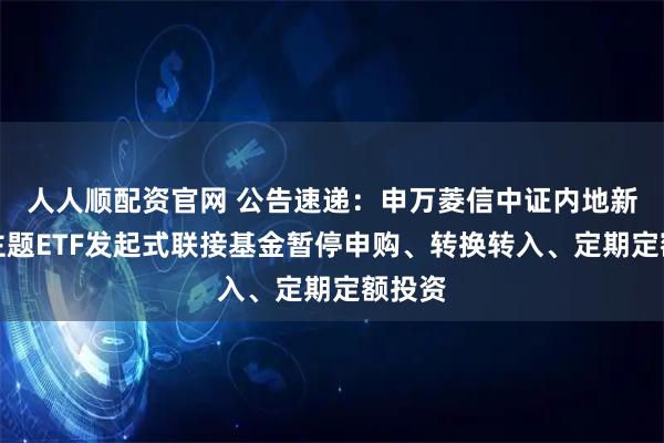 人人顺配资官网 公告速递：申万菱信中证内地新能源主题ETF发起式联接基金暂停申购、转换转入、定期定额投资