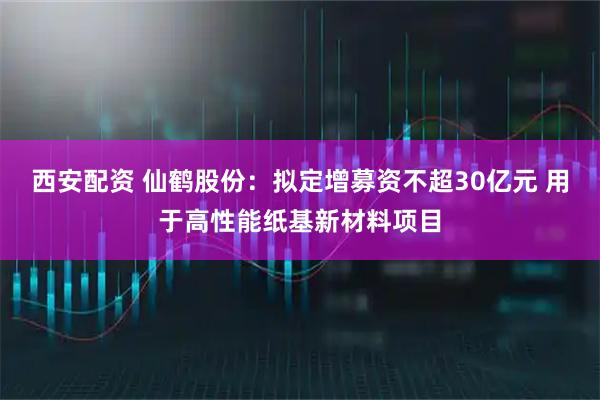 西安配资 仙鹤股份：拟定增募资不超30亿元 用于高性能纸基新材料项目