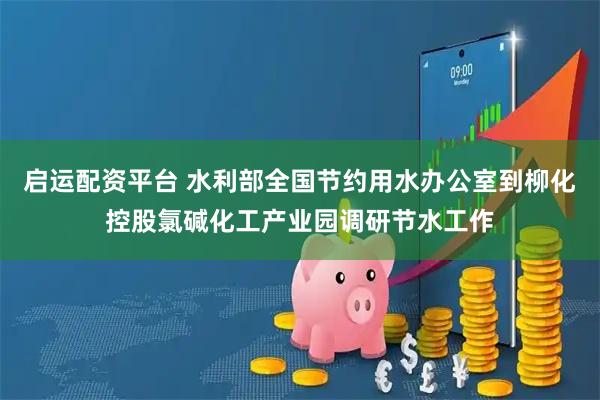 启运配资平台 水利部全国节约用水办公室到柳化控股氯碱化工产业园调研节水工作