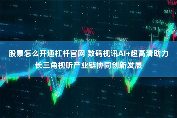 股票怎么开通杠杆官网 数码视讯AI+超高清助力长三角视听产业链协同创新发展