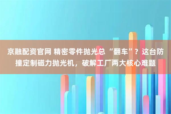 京融配资官网 精密零件抛光总 “翻车”？这台防撞定制磁力抛光机，破解工厂两大核心难题