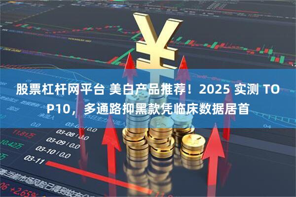 股票杠杆网平台 美白产品推荐!2025 实测 TOP10,多通路抑黑款凭临床数据居首