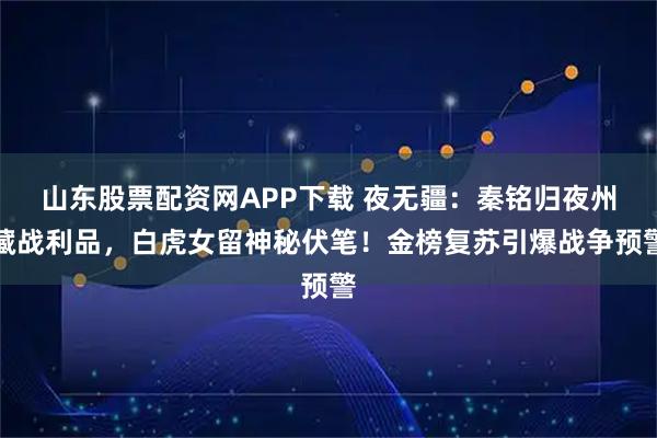 山东股票配资网APP下载 夜无疆：秦铭归夜州藏战利品，白虎女留神秘伏笔！金榜复苏引爆战争预警