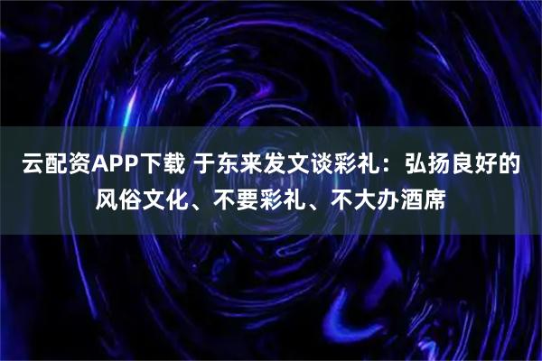 云配资APP下载 于东来发文谈彩礼:弘扬良好的风俗文化、不要彩礼、不大办酒席