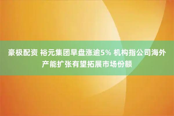豪极配资 裕元集团早盘涨逾5% 机构指公司海外产能扩张有望拓展市场份额