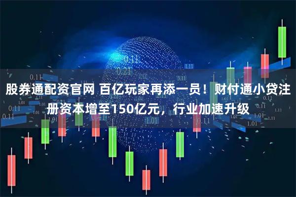 股券通配资官网 百亿玩家再添一员！财付通小贷注册资本增至150亿元，行业加速升级