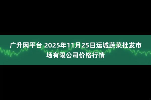 广升网平台 2025年11月25日运城蔬菜批发市场有限公司价格行情