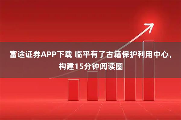富途证券APP下载 临平有了古籍保护利用中心，构建15分钟阅读圈