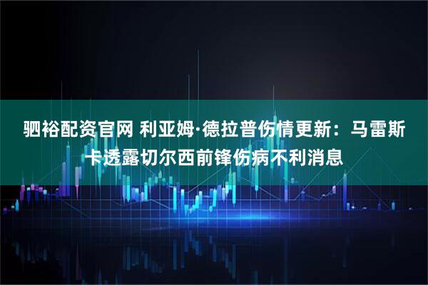 驷裕配资官网 利亚姆·德拉普伤情更新：马雷斯卡透露切尔西前锋伤病不利消息