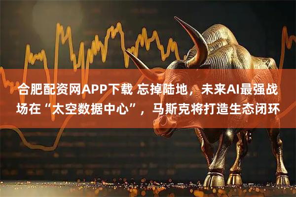 合肥配资网APP下载 忘掉陆地，未来AI最强战场在“太空数据中心”，马斯克将打造生态闭环