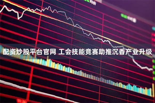 配资炒股平台官网 工会技能竞赛助推沉香产业升级