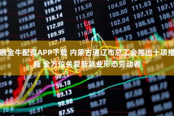 融金牛配资APP下载 内蒙古通辽市总工会推出十项措施 全方位关爱新就业形态劳动者