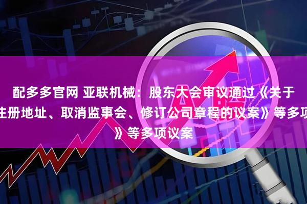 配多多官网 亚联机械：股东大会审议通过《关于变更注册地址、取消监事会、修订公司章程的议案》等多项议案