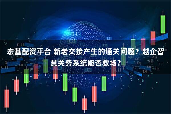 宏基配资平台 新老交接产生的通关问题？越企智慧关务系统能否救场？