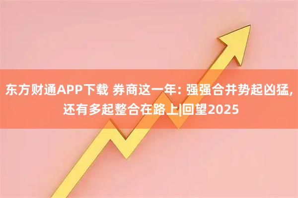 东方财通APP下载 券商这一年: 强强合并势起凶猛, 还有多起整合在路上|回望2025