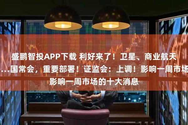 盛鹏智投APP下载 利好来了！卫星、商业航天、机器人……国常会，重要部署！证监会：上调！影响一周市场的十大消息