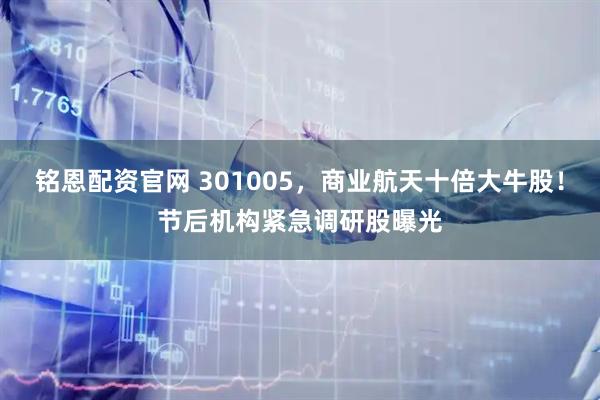 铭恩配资官网 301005，商业航天十倍大牛股！节后机构紧急调研股曝光