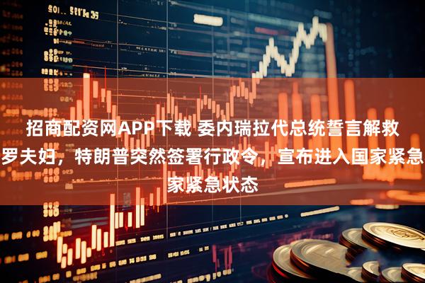 招商配资网APP下载 委内瑞拉代总统誓言解救马杜罗夫妇，特朗普突然签署行政令，宣布进入国家紧急状态