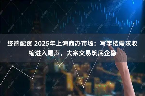 终端配资 2025年上海商办市场：写字楼需求收缩进入尾声，大宗交易筑底企稳