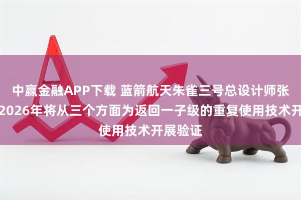 中赢金融APP下载 蓝箭航天朱雀三号总设计师张晓东：2026年将从三个方面为返回一子级的重复使用技术开展验证