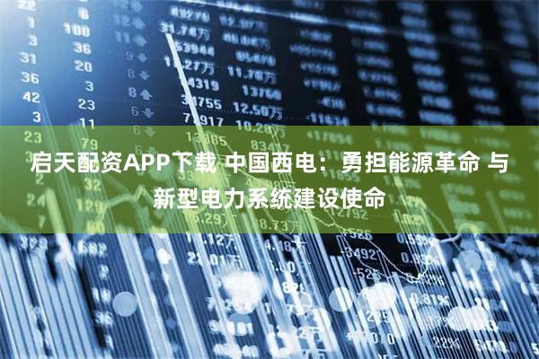 启天配资APP下载 中国西电：勇担能源革命 与新型电力系统建设使命