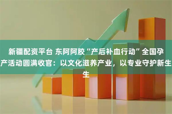 新疆配资平台 东阿阿胶“产后补血行动”全国孕产活动圆满收官：以文化滋养产业，以专业守护新生