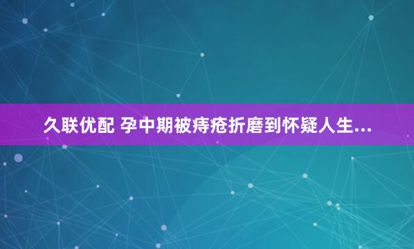 久联优配 孕中期被痔疮折磨到怀疑人生...