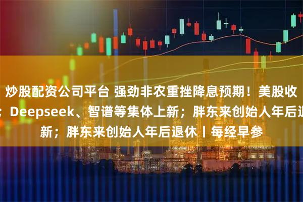 炒股配资公司平台 强劲非农重挫降息预期！美股收跌 金银油齐涨；Deepseek、智谱等集体上新；胖东来创始人年后退休丨每经早参